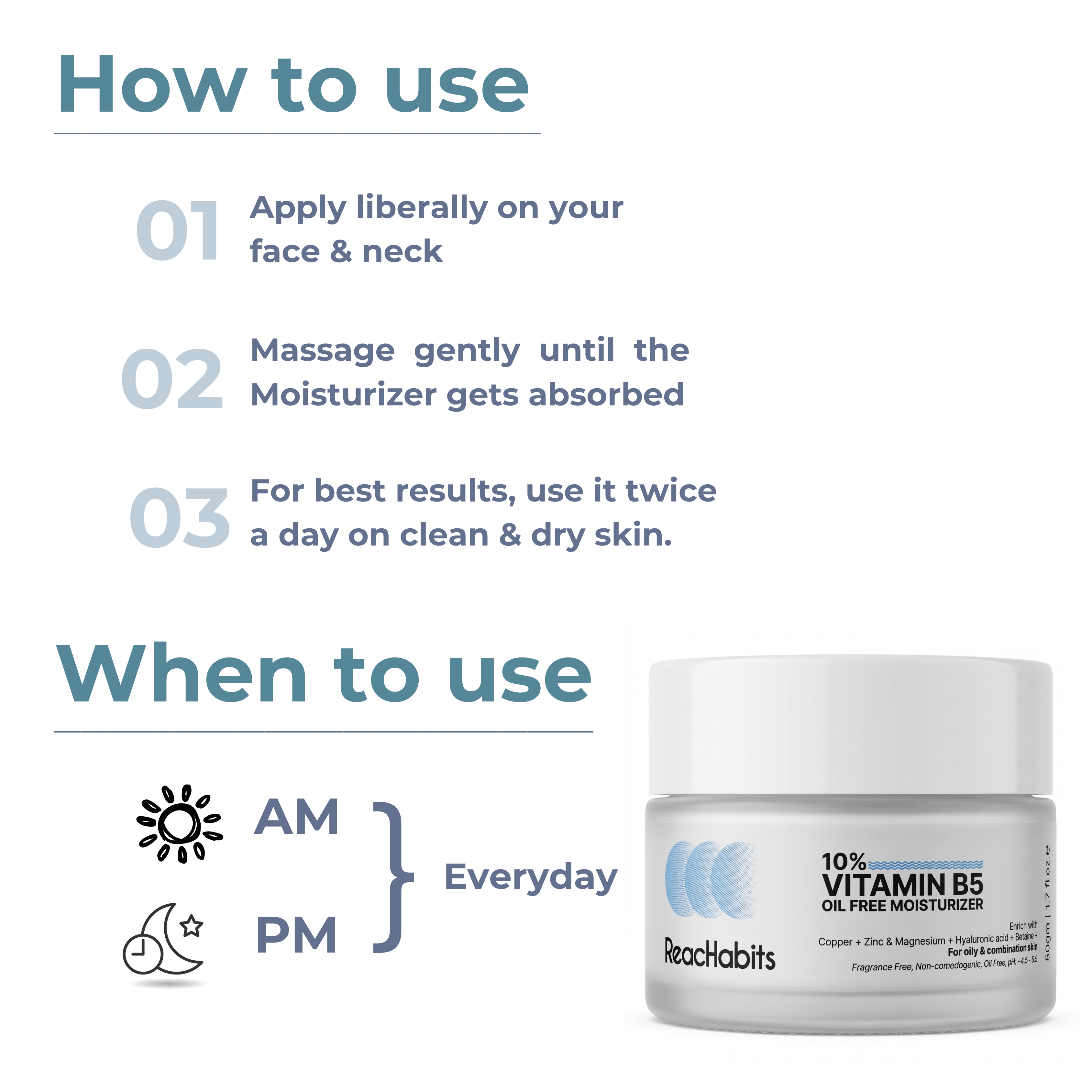 Everyday AM and PM application routine for the ReachHabits 10% Vitamin B5 oil-free moisturizer, applying liberally to clean and dry skin.